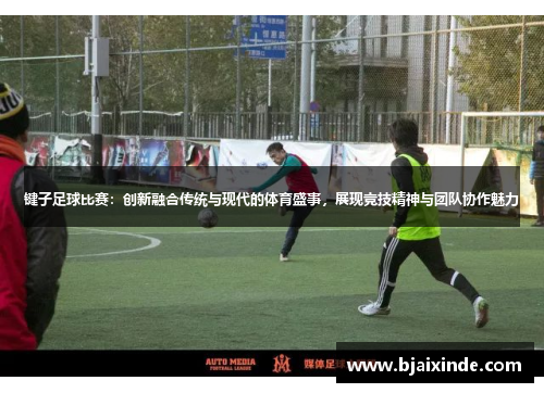 键子足球比赛：创新融合传统与现代的体育盛事，展现竞技精神与团队协作魅力